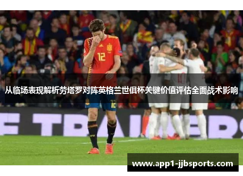 从临场表现解析劳塔罗对阵英格兰世俱杯关键价值评估全面战术影响