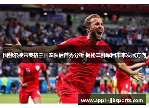图赫尔接管英格兰国家队后首秀分析 揭秘三狮军团未来发展方向